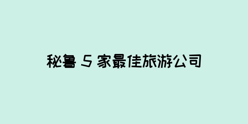 秘鲁 5 家最佳旅游公司