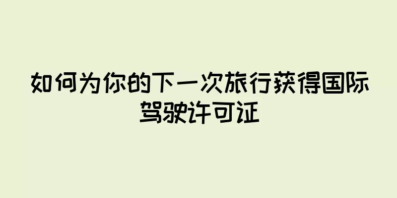 如何为你的下一次旅行获得国际驾驶许可证