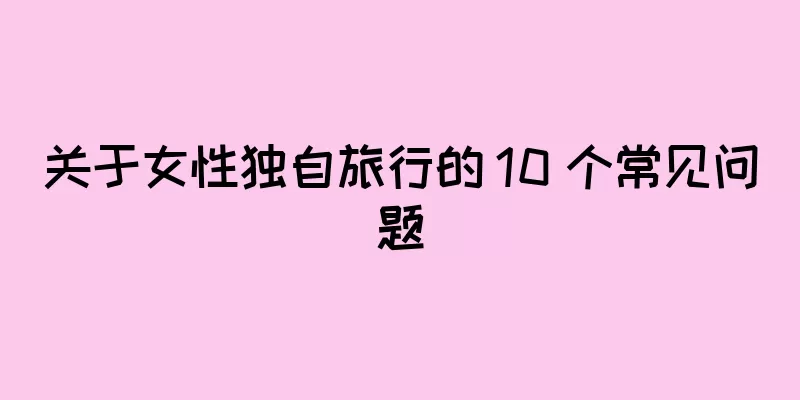 关于女性独自旅行的 10 个常见问题
