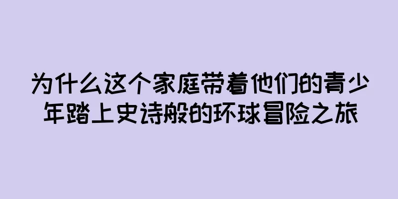 为什么这个家庭带着他们的青少年踏上史诗般的环球冒险之旅