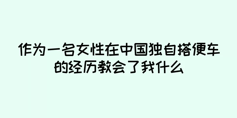 作为一名女性在中国独自搭便车的经历教会了我什么